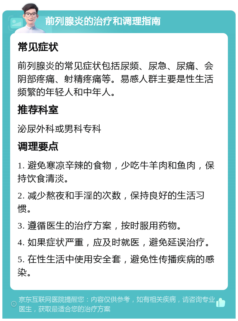 前列腺炎的治疗和调理指南 常见症状 前列腺炎的常见症状包括尿频、尿急、尿痛、会阴部疼痛、射精疼痛等。易感人群主要是性生活频繁的年轻人和中年人。 推荐科室 泌尿外科或男科专科 调理要点 1. 避免寒凉辛辣的食物，少吃牛羊肉和鱼肉，保持饮食清淡。 2. 减少熬夜和手淫的次数，保持良好的生活习惯。 3. 遵循医生的治疗方案，按时服用药物。 4. 如果症状严重，应及时就医，避免延误治疗。 5. 在性生活中使用安全套，避免性传播疾病的感染。