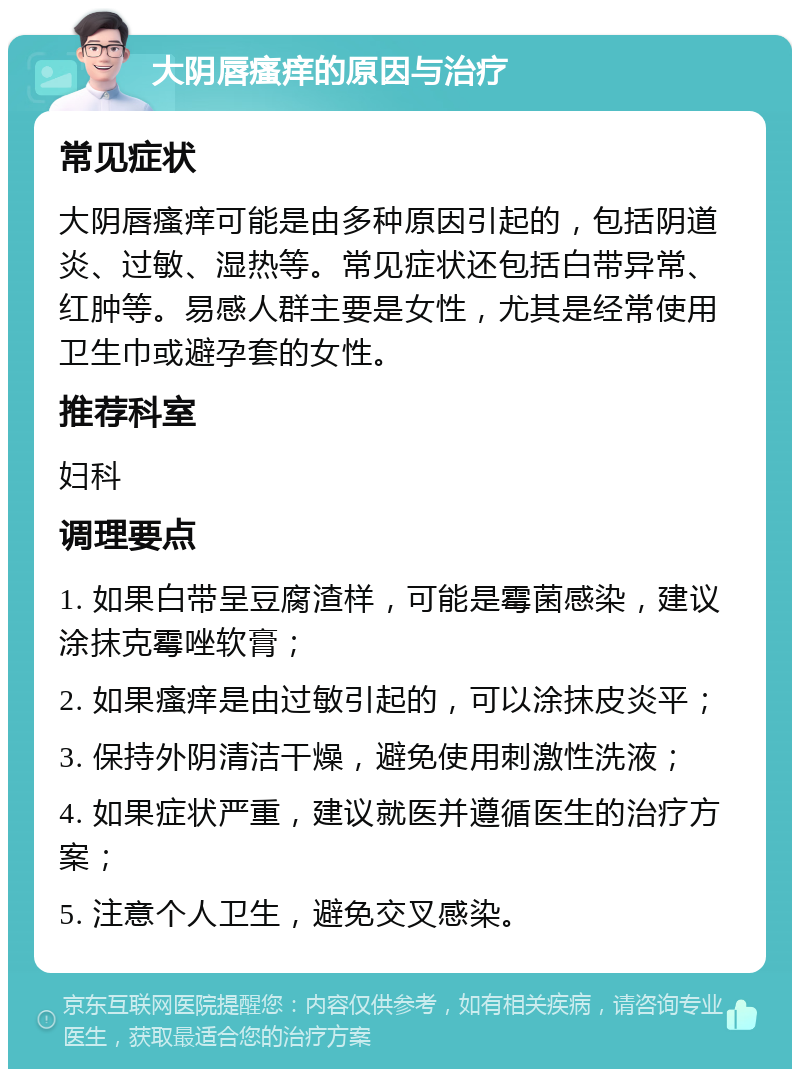 大阴唇瘙痒的原因与治疗 常见症状 大阴唇瘙痒可能是由多种原因引起的，包括阴道炎、过敏、湿热等。常见症状还包括白带异常、红肿等。易感人群主要是女性，尤其是经常使用卫生巾或避孕套的女性。 推荐科室 妇科 调理要点 1. 如果白带呈豆腐渣样，可能是霉菌感染，建议涂抹克霉唑软膏； 2. 如果瘙痒是由过敏引起的，可以涂抹皮炎平； 3. 保持外阴清洁干燥，避免使用刺激性洗液； 4. 如果症状严重，建议就医并遵循医生的治疗方案； 5. 注意个人卫生，避免交叉感染。