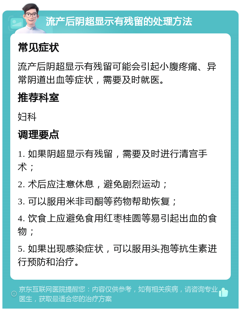 流产后阴超显示有残留的处理方法 常见症状 流产后阴超显示有残留可能会引起小腹疼痛、异常阴道出血等症状，需要及时就医。 推荐科室 妇科 调理要点 1. 如果阴超显示有残留，需要及时进行清宫手术； 2. 术后应注意休息，避免剧烈运动； 3. 可以服用米非司酮等药物帮助恢复； 4. 饮食上应避免食用红枣桂圆等易引起出血的食物； 5. 如果出现感染症状，可以服用头孢等抗生素进行预防和治疗。