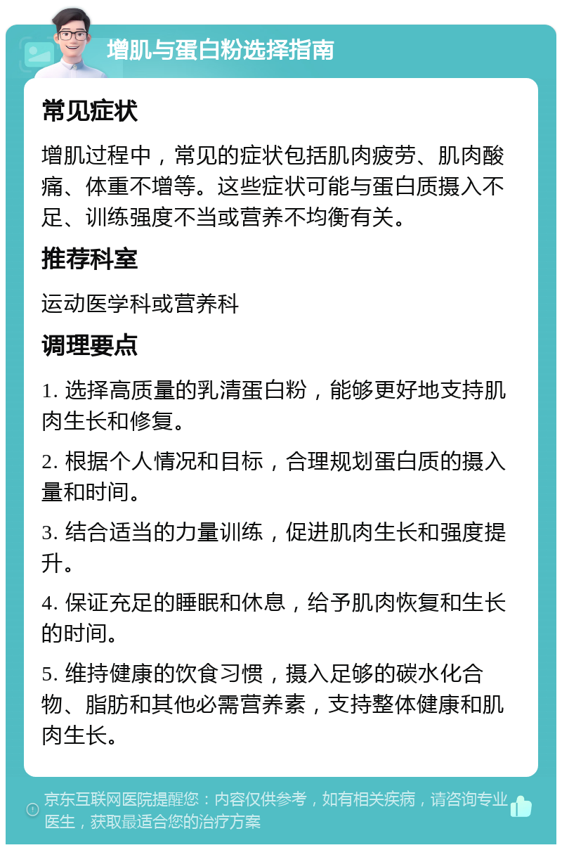 增肌与蛋白粉选择指南 常见症状 增肌过程中，常见的症状包括肌肉疲劳、肌肉酸痛、体重不增等。这些症状可能与蛋白质摄入不足、训练强度不当或营养不均衡有关。 推荐科室 运动医学科或营养科 调理要点 1. 选择高质量的乳清蛋白粉，能够更好地支持肌肉生长和修复。 2. 根据个人情况和目标，合理规划蛋白质的摄入量和时间。 3. 结合适当的力量训练，促进肌肉生长和强度提升。 4. 保证充足的睡眠和休息，给予肌肉恢复和生长的时间。 5. 维持健康的饮食习惯，摄入足够的碳水化合物、脂肪和其他必需营养素，支持整体健康和肌肉生长。