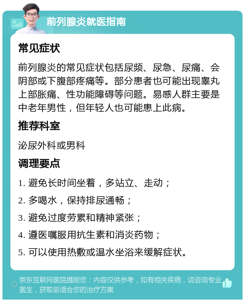 前列腺炎就医指南 常见症状 前列腺炎的常见症状包括尿频、尿急、尿痛、会阴部或下腹部疼痛等。部分患者也可能出现睾丸上部胀痛、性功能障碍等问题。易感人群主要是中老年男性，但年轻人也可能患上此病。 推荐科室 泌尿外科或男科 调理要点 1. 避免长时间坐着，多站立、走动； 2. 多喝水，保持排尿通畅； 3. 避免过度劳累和精神紧张； 4. 遵医嘱服用抗生素和消炎药物； 5. 可以使用热敷或温水坐浴来缓解症状。