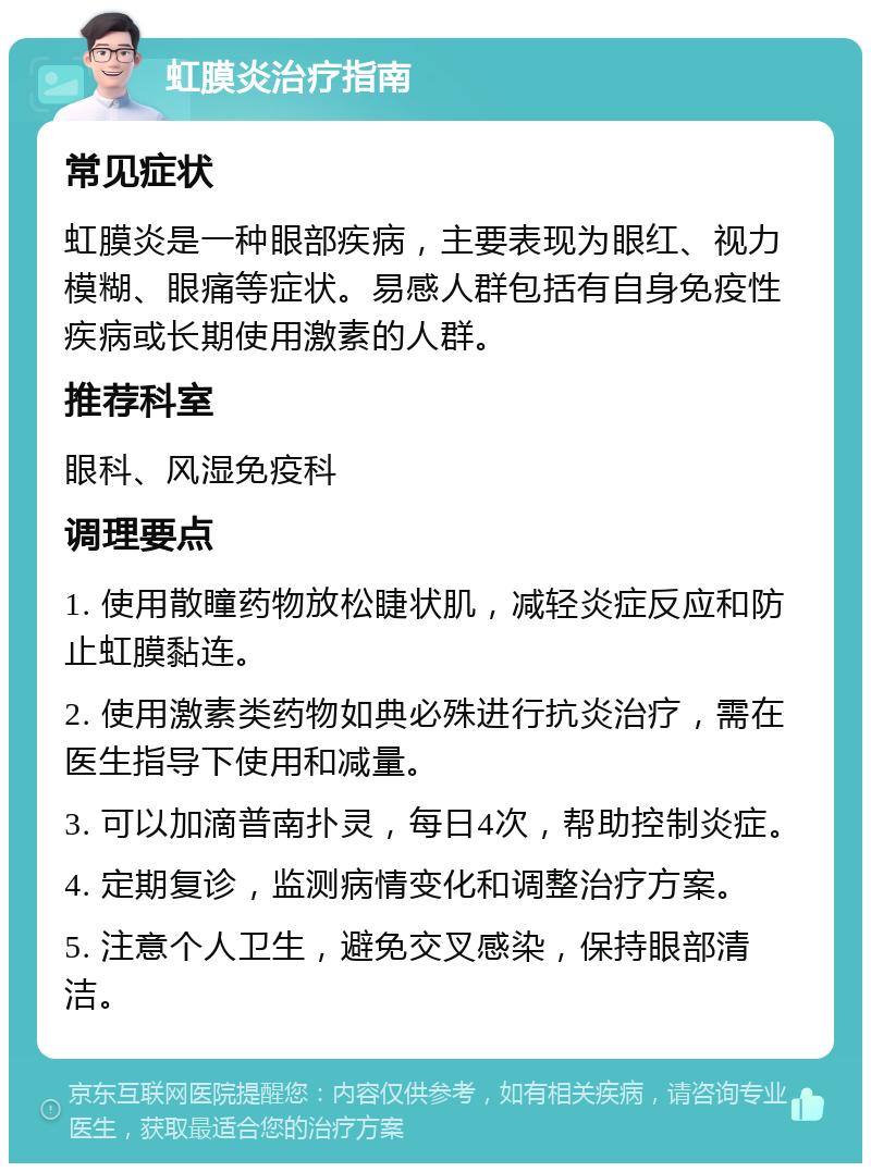 虹膜炎治疗指南 常见症状 虹膜炎是一种眼部疾病，主要表现为眼红、视力模糊、眼痛等症状。易感人群包括有自身免疫性疾病或长期使用激素的人群。 推荐科室 眼科、风湿免疫科 调理要点 1. 使用散瞳药物放松睫状肌，减轻炎症反应和防止虹膜黏连。 2. 使用激素类药物如典必殊进行抗炎治疗，需在医生指导下使用和减量。 3. 可以加滴普南扑灵，每日4次，帮助控制炎症。 4. 定期复诊，监测病情变化和调整治疗方案。 5. 注意个人卫生，避免交叉感染，保持眼部清洁。