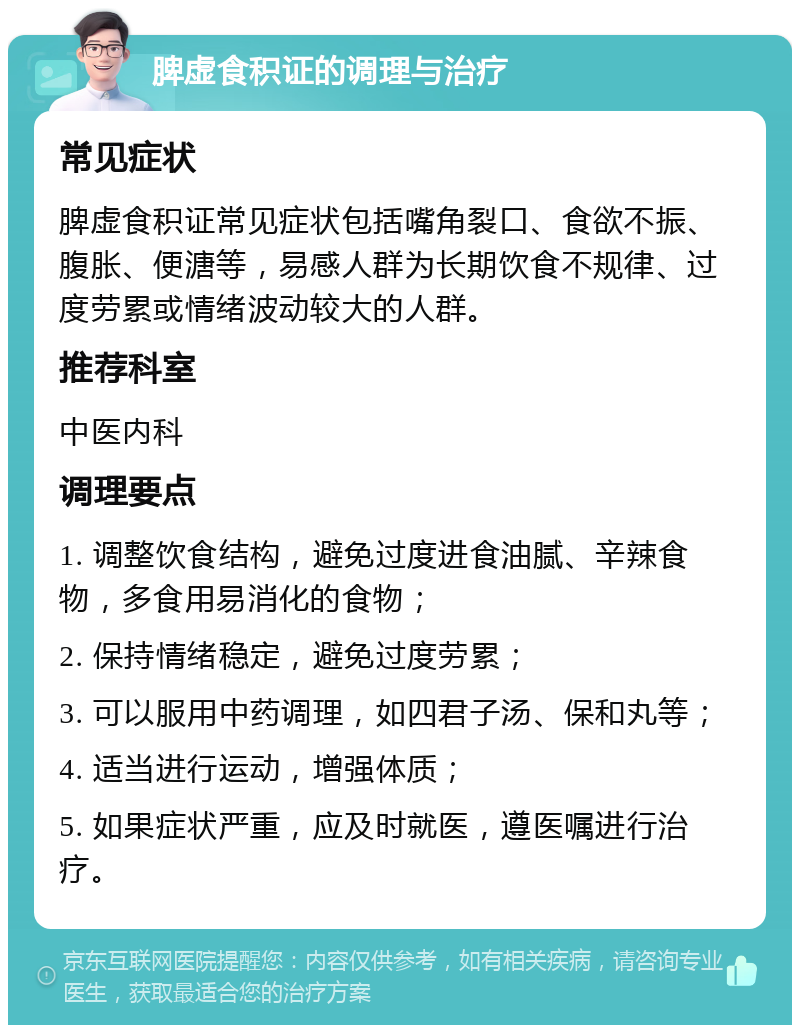 脾虚食积证的调理与治疗 常见症状 脾虚食积证常见症状包括嘴角裂口、食欲不振、腹胀、便溏等，易感人群为长期饮食不规律、过度劳累或情绪波动较大的人群。 推荐科室 中医内科 调理要点 1. 调整饮食结构，避免过度进食油腻、辛辣食物，多食用易消化的食物； 2. 保持情绪稳定，避免过度劳累； 3. 可以服用中药调理，如四君子汤、保和丸等； 4. 适当进行运动，增强体质； 5. 如果症状严重，应及时就医，遵医嘱进行治疗。