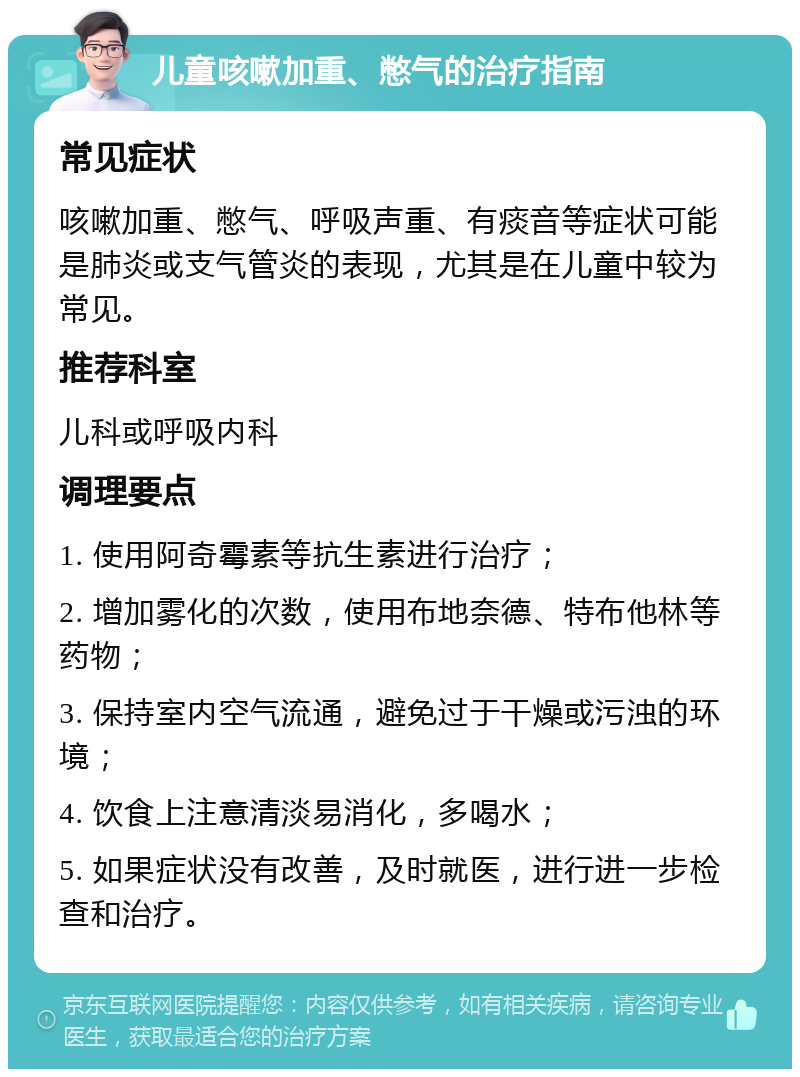 儿童咳嗽加重、憋气的治疗指南 常见症状 咳嗽加重、憋气、呼吸声重、有痰音等症状可能是肺炎或支气管炎的表现，尤其是在儿童中较为常见。 推荐科室 儿科或呼吸内科 调理要点 1. 使用阿奇霉素等抗生素进行治疗； 2. 增加雾化的次数，使用布地奈德、特布他林等药物； 3. 保持室内空气流通，避免过于干燥或污浊的环境； 4. 饮食上注意清淡易消化，多喝水； 5. 如果症状没有改善，及时就医，进行进一步检查和治疗。