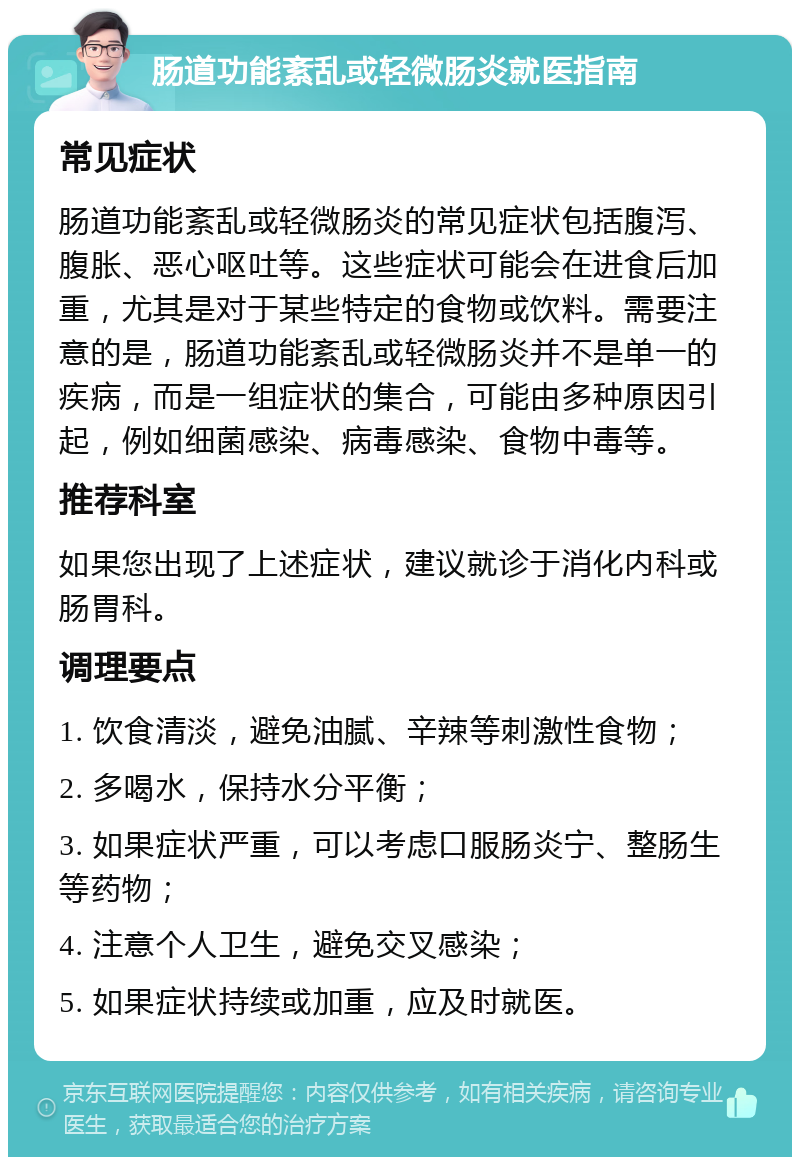 肠道功能紊乱或轻微肠炎就医指南 常见症状 肠道功能紊乱或轻微肠炎的常见症状包括腹泻、腹胀、恶心呕吐等。这些症状可能会在进食后加重，尤其是对于某些特定的食物或饮料。需要注意的是，肠道功能紊乱或轻微肠炎并不是单一的疾病，而是一组症状的集合，可能由多种原因引起，例如细菌感染、病毒感染、食物中毒等。 推荐科室 如果您出现了上述症状，建议就诊于消化内科或肠胃科。 调理要点 1. 饮食清淡，避免油腻、辛辣等刺激性食物； 2. 多喝水，保持水分平衡； 3. 如果症状严重，可以考虑口服肠炎宁、整肠生等药物； 4. 注意个人卫生，避免交叉感染； 5. 如果症状持续或加重，应及时就医。