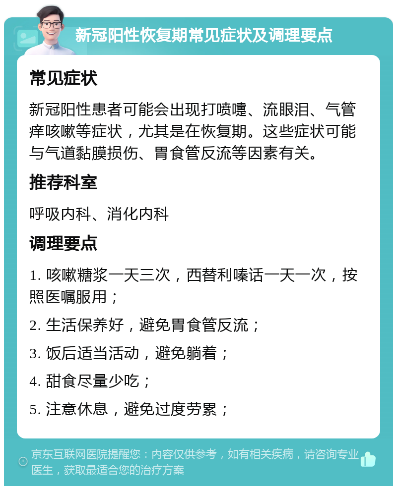 新冠阳性恢复期常见症状及调理要点 常见症状 新冠阳性患者可能会出现打喷嚏、流眼泪、气管痒咳嗽等症状，尤其是在恢复期。这些症状可能与气道黏膜损伤、胃食管反流等因素有关。 推荐科室 呼吸内科、消化内科 调理要点 1. 咳嗽糖浆一天三次，西替利嗪话一天一次，按照医嘱服用； 2. 生活保养好，避免胃食管反流； 3. 饭后适当活动，避免躺着； 4. 甜食尽量少吃； 5. 注意休息，避免过度劳累；