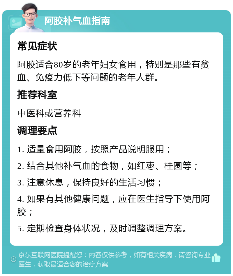 阿胶补气血指南 常见症状 阿胶适合80岁的老年妇女食用，特别是那些有贫血、免疫力低下等问题的老年人群。 推荐科室 中医科或营养科 调理要点 1. 适量食用阿胶，按照产品说明服用； 2. 结合其他补气血的食物，如红枣、桂圆等； 3. 注意休息，保持良好的生活习惯； 4. 如果有其他健康问题，应在医生指导下使用阿胶； 5. 定期检查身体状况，及时调整调理方案。