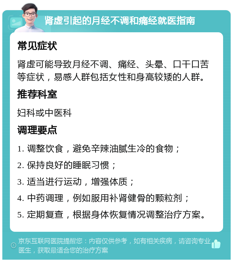 肾虚引起的月经不调和痛经就医指南 常见症状 肾虚可能导致月经不调、痛经、头晕、口干口苦等症状，易感人群包括女性和身高较矮的人群。 推荐科室 妇科或中医科 调理要点 1. 调整饮食，避免辛辣油腻生冷的食物； 2. 保持良好的睡眠习惯； 3. 适当进行运动，增强体质； 4. 中药调理，例如服用补肾健骨的颗粒剂； 5. 定期复查，根据身体恢复情况调整治疗方案。