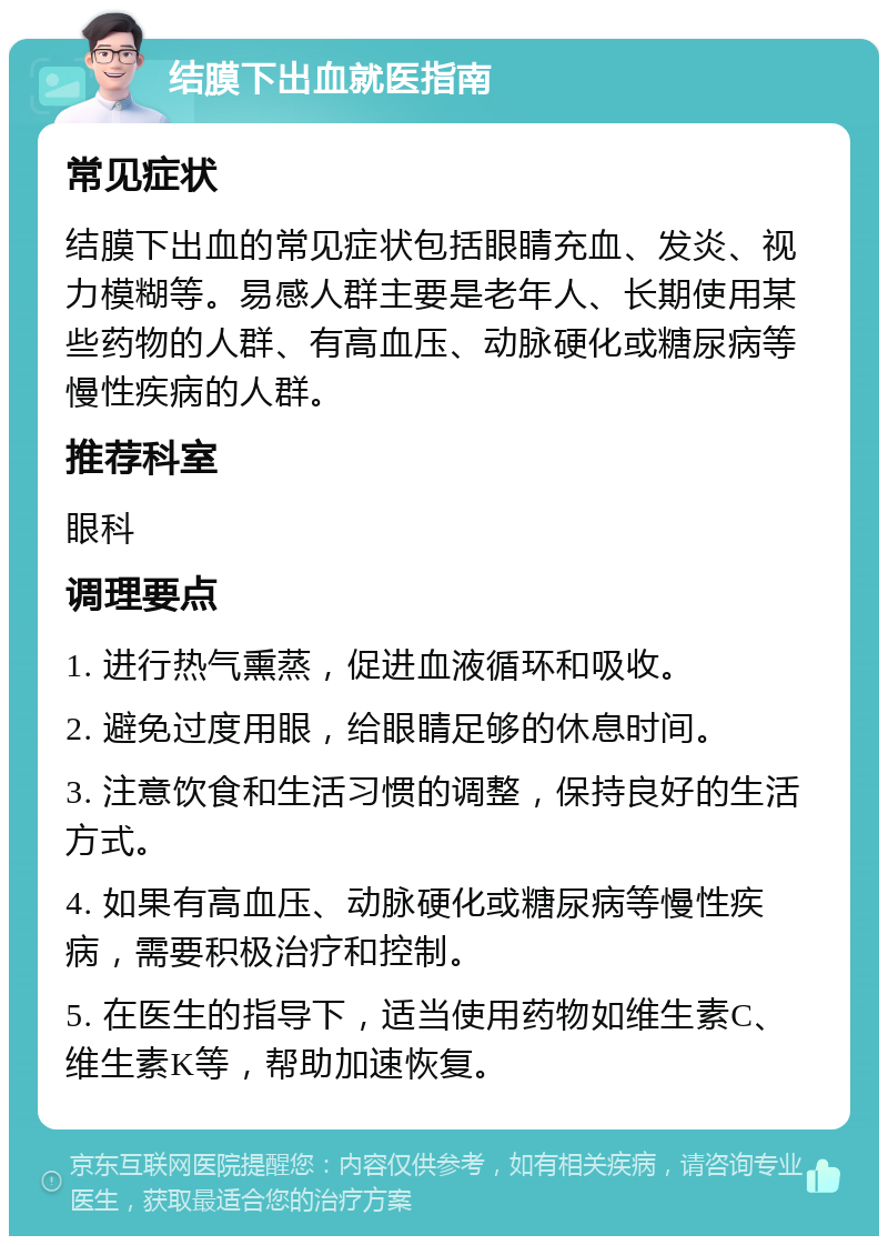 结膜下出血就医指南 常见症状 结膜下出血的常见症状包括眼睛充血、发炎、视力模糊等。易感人群主要是老年人、长期使用某些药物的人群、有高血压、动脉硬化或糖尿病等慢性疾病的人群。 推荐科室 眼科 调理要点 1. 进行热气熏蒸，促进血液循环和吸收。 2. 避免过度用眼，给眼睛足够的休息时间。 3. 注意饮食和生活习惯的调整，保持良好的生活方式。 4. 如果有高血压、动脉硬化或糖尿病等慢性疾病，需要积极治疗和控制。 5. 在医生的指导下，适当使用药物如维生素C、维生素K等，帮助加速恢复。