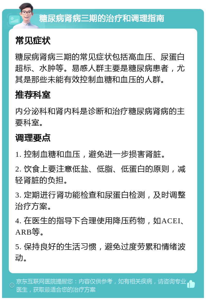 糖尿病肾病三期的治疗和调理指南 常见症状 糖尿病肾病三期的常见症状包括高血压、尿蛋白超标、水肿等。易感人群主要是糖尿病患者，尤其是那些未能有效控制血糖和血压的人群。 推荐科室 内分泌科和肾内科是诊断和治疗糖尿病肾病的主要科室。 调理要点 1. 控制血糖和血压，避免进一步损害肾脏。 2. 饮食上要注意低盐、低脂、低蛋白的原则，减轻肾脏的负担。 3. 定期进行肾功能检查和尿蛋白检测，及时调整治疗方案。 4. 在医生的指导下合理使用降压药物，如ACEI、ARB等。 5. 保持良好的生活习惯，避免过度劳累和情绪波动。