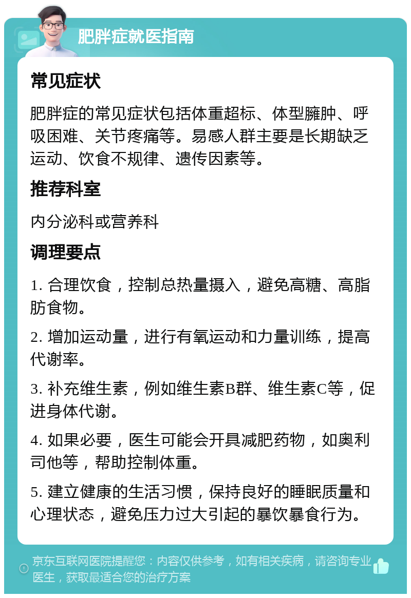 肥胖症就医指南 常见症状 肥胖症的常见症状包括体重超标、体型臃肿、呼吸困难、关节疼痛等。易感人群主要是长期缺乏运动、饮食不规律、遗传因素等。 推荐科室 内分泌科或营养科 调理要点 1. 合理饮食，控制总热量摄入，避免高糖、高脂肪食物。 2. 增加运动量，进行有氧运动和力量训练，提高代谢率。 3. 补充维生素，例如维生素B群、维生素C等，促进身体代谢。 4. 如果必要，医生可能会开具减肥药物，如奥利司他等，帮助控制体重。 5. 建立健康的生活习惯，保持良好的睡眠质量和心理状态，避免压力过大引起的暴饮暴食行为。