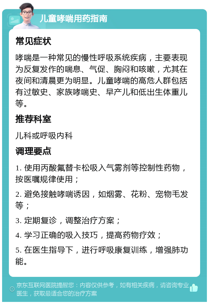 儿童哮喘用药指南 常见症状 哮喘是一种常见的慢性呼吸系统疾病，主要表现为反复发作的喘息、气促、胸闷和咳嗽，尤其在夜间和清晨更为明显。儿童哮喘的高危人群包括有过敏史、家族哮喘史、早产儿和低出生体重儿等。 推荐科室 儿科或呼吸内科 调理要点 1. 使用丙酸氟替卡松吸入气雾剂等控制性药物，按医嘱规律使用； 2. 避免接触哮喘诱因，如烟雾、花粉、宠物毛发等； 3. 定期复诊，调整治疗方案； 4. 学习正确的吸入技巧，提高药物疗效； 5. 在医生指导下，进行呼吸康复训练，增强肺功能。