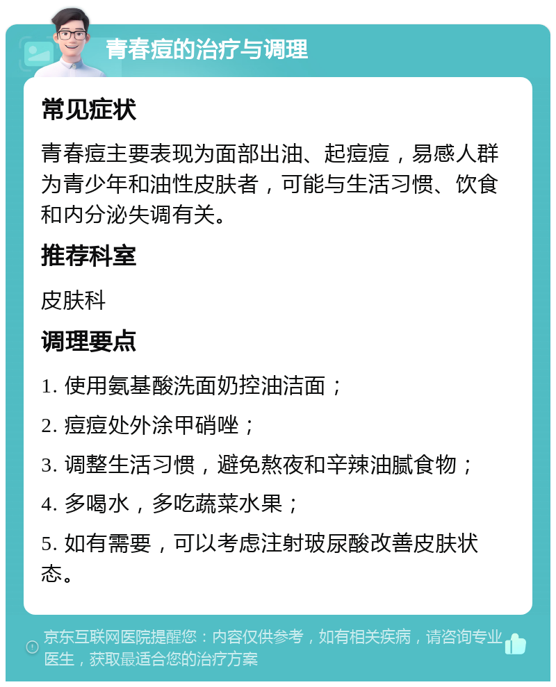 青春痘的治疗与调理 常见症状 青春痘主要表现为面部出油、起痘痘，易感人群为青少年和油性皮肤者，可能与生活习惯、饮食和内分泌失调有关。 推荐科室 皮肤科 调理要点 1. 使用氨基酸洗面奶控油洁面； 2. 痘痘处外涂甲硝唑； 3. 调整生活习惯，避免熬夜和辛辣油腻食物； 4. 多喝水，多吃蔬菜水果； 5. 如有需要，可以考虑注射玻尿酸改善皮肤状态。