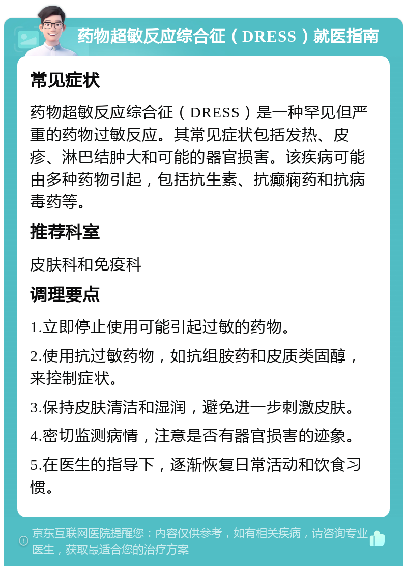 药物超敏反应综合征（DRESS）就医指南 常见症状 药物超敏反应综合征（DRESS）是一种罕见但严重的药物过敏反应。其常见症状包括发热、皮疹、淋巴结肿大和可能的器官损害。该疾病可能由多种药物引起，包括抗生素、抗癫痫药和抗病毒药等。 推荐科室 皮肤科和免疫科 调理要点 1.立即停止使用可能引起过敏的药物。 2.使用抗过敏药物，如抗组胺药和皮质类固醇，来控制症状。 3.保持皮肤清洁和湿润，避免进一步刺激皮肤。 4.密切监测病情，注意是否有器官损害的迹象。 5.在医生的指导下，逐渐恢复日常活动和饮食习惯。