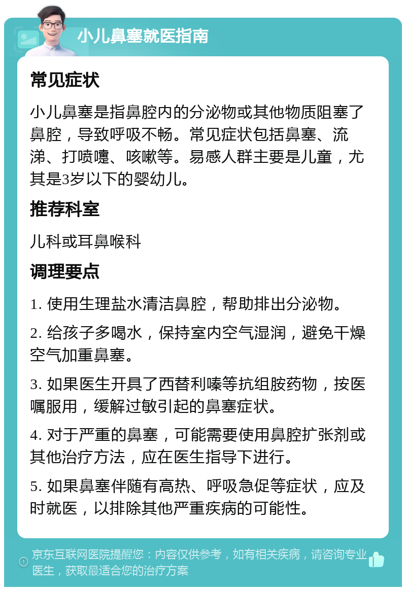 小儿鼻塞就医指南 常见症状 小儿鼻塞是指鼻腔内的分泌物或其他物质阻塞了鼻腔，导致呼吸不畅。常见症状包括鼻塞、流涕、打喷嚏、咳嗽等。易感人群主要是儿童，尤其是3岁以下的婴幼儿。 推荐科室 儿科或耳鼻喉科 调理要点 1. 使用生理盐水清洁鼻腔，帮助排出分泌物。 2. 给孩子多喝水，保持室内空气湿润，避免干燥空气加重鼻塞。 3. 如果医生开具了西替利嗪等抗组胺药物，按医嘱服用，缓解过敏引起的鼻塞症状。 4. 对于严重的鼻塞，可能需要使用鼻腔扩张剂或其他治疗方法，应在医生指导下进行。 5. 如果鼻塞伴随有高热、呼吸急促等症状，应及时就医，以排除其他严重疾病的可能性。