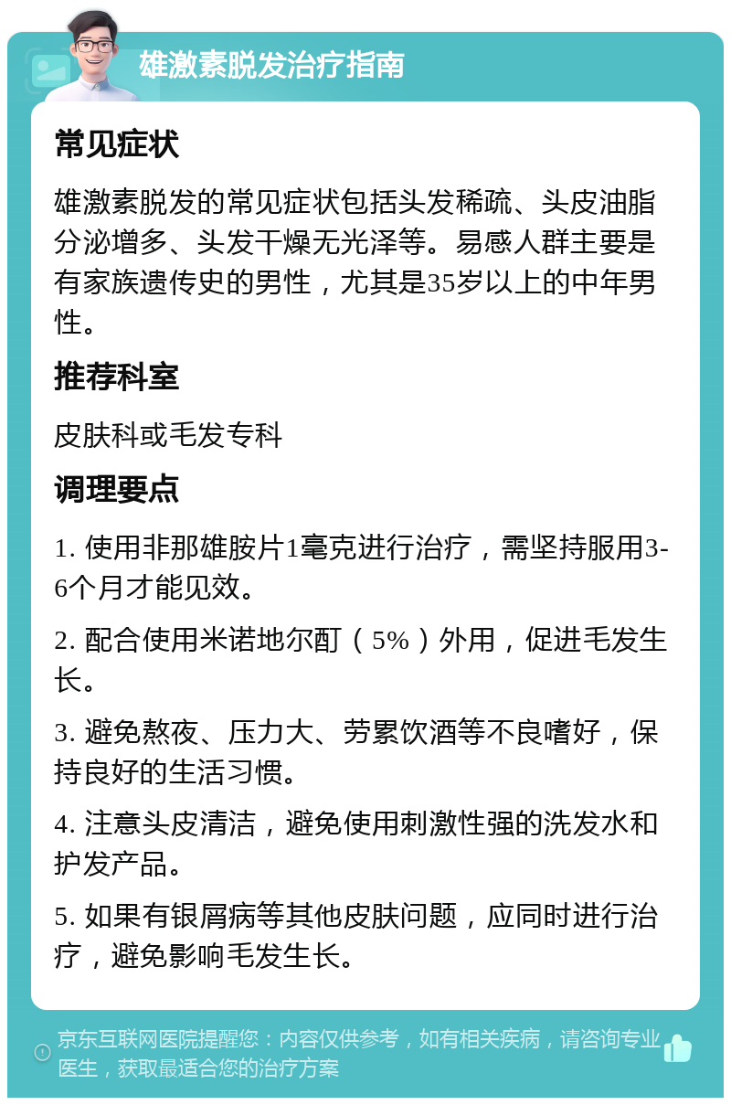 雄激素脱发治疗指南 常见症状 雄激素脱发的常见症状包括头发稀疏、头皮油脂分泌增多、头发干燥无光泽等。易感人群主要是有家族遗传史的男性，尤其是35岁以上的中年男性。 推荐科室 皮肤科或毛发专科 调理要点 1. 使用非那雄胺片1毫克进行治疗，需坚持服用3-6个月才能见效。 2. 配合使用米诺地尔酊（5%）外用，促进毛发生长。 3. 避免熬夜、压力大、劳累饮酒等不良嗜好，保持良好的生活习惯。 4. 注意头皮清洁，避免使用刺激性强的洗发水和护发产品。 5. 如果有银屑病等其他皮肤问题，应同时进行治疗，避免影响毛发生长。