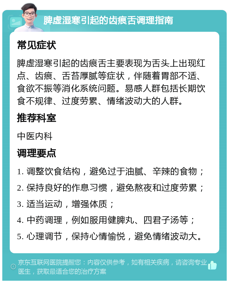 脾虚湿寒引起的齿痕舌调理指南 常见症状 脾虚湿寒引起的齿痕舌主要表现为舌头上出现红点、齿痕、舌苔厚腻等症状，伴随着胃部不适、食欲不振等消化系统问题。易感人群包括长期饮食不规律、过度劳累、情绪波动大的人群。 推荐科室 中医内科 调理要点 1. 调整饮食结构，避免过于油腻、辛辣的食物； 2. 保持良好的作息习惯，避免熬夜和过度劳累； 3. 适当运动，增强体质； 4. 中药调理，例如服用健脾丸、四君子汤等； 5. 心理调节，保持心情愉悦，避免情绪波动大。