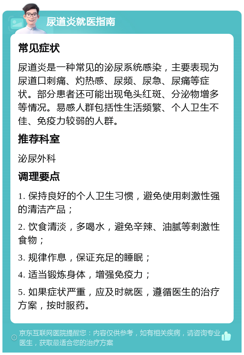 尿道炎就医指南 常见症状 尿道炎是一种常见的泌尿系统感染，主要表现为尿道口刺痛、灼热感、尿频、尿急、尿痛等症状。部分患者还可能出现龟头红斑、分泌物增多等情况。易感人群包括性生活频繁、个人卫生不佳、免疫力较弱的人群。 推荐科室 泌尿外科 调理要点 1. 保持良好的个人卫生习惯，避免使用刺激性强的清洁产品； 2. 饮食清淡，多喝水，避免辛辣、油腻等刺激性食物； 3. 规律作息，保证充足的睡眠； 4. 适当锻炼身体，增强免疫力； 5. 如果症状严重，应及时就医，遵循医生的治疗方案，按时服药。