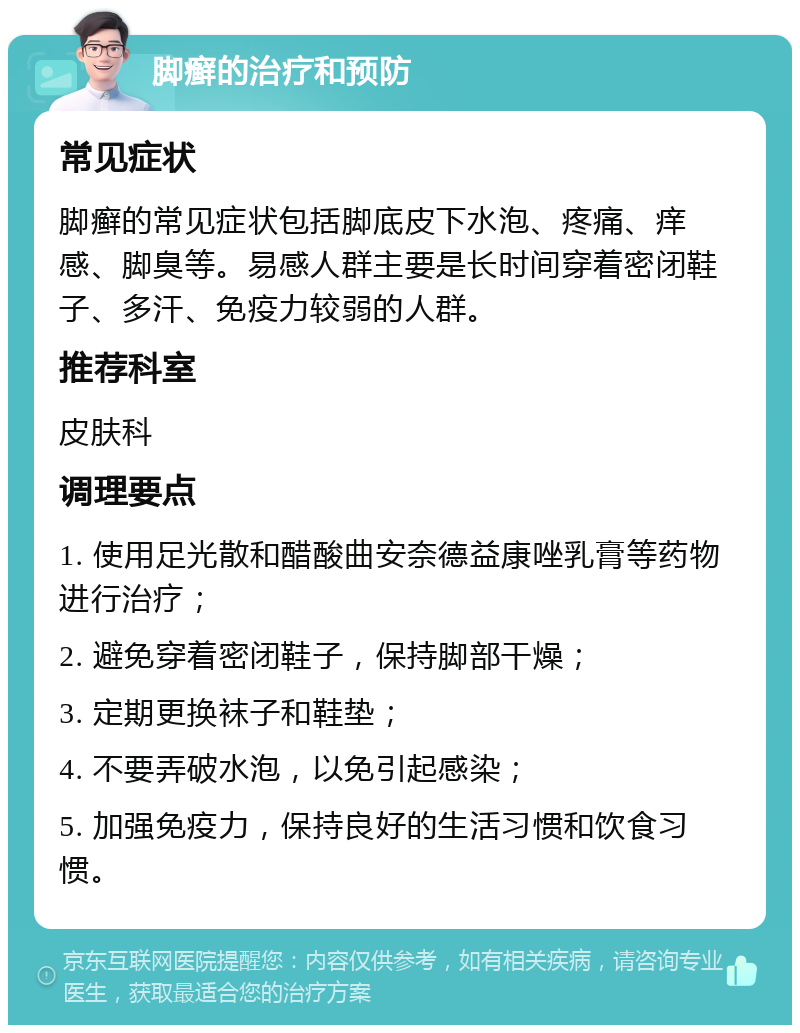 脚癣的治疗和预防 常见症状 脚癣的常见症状包括脚底皮下水泡、疼痛、痒感、脚臭等。易感人群主要是长时间穿着密闭鞋子、多汗、免疫力较弱的人群。 推荐科室 皮肤科 调理要点 1. 使用足光散和醋酸曲安奈德益康唑乳膏等药物进行治疗； 2. 避免穿着密闭鞋子，保持脚部干燥； 3. 定期更换袜子和鞋垫； 4. 不要弄破水泡，以免引起感染； 5. 加强免疫力，保持良好的生活习惯和饮食习惯。