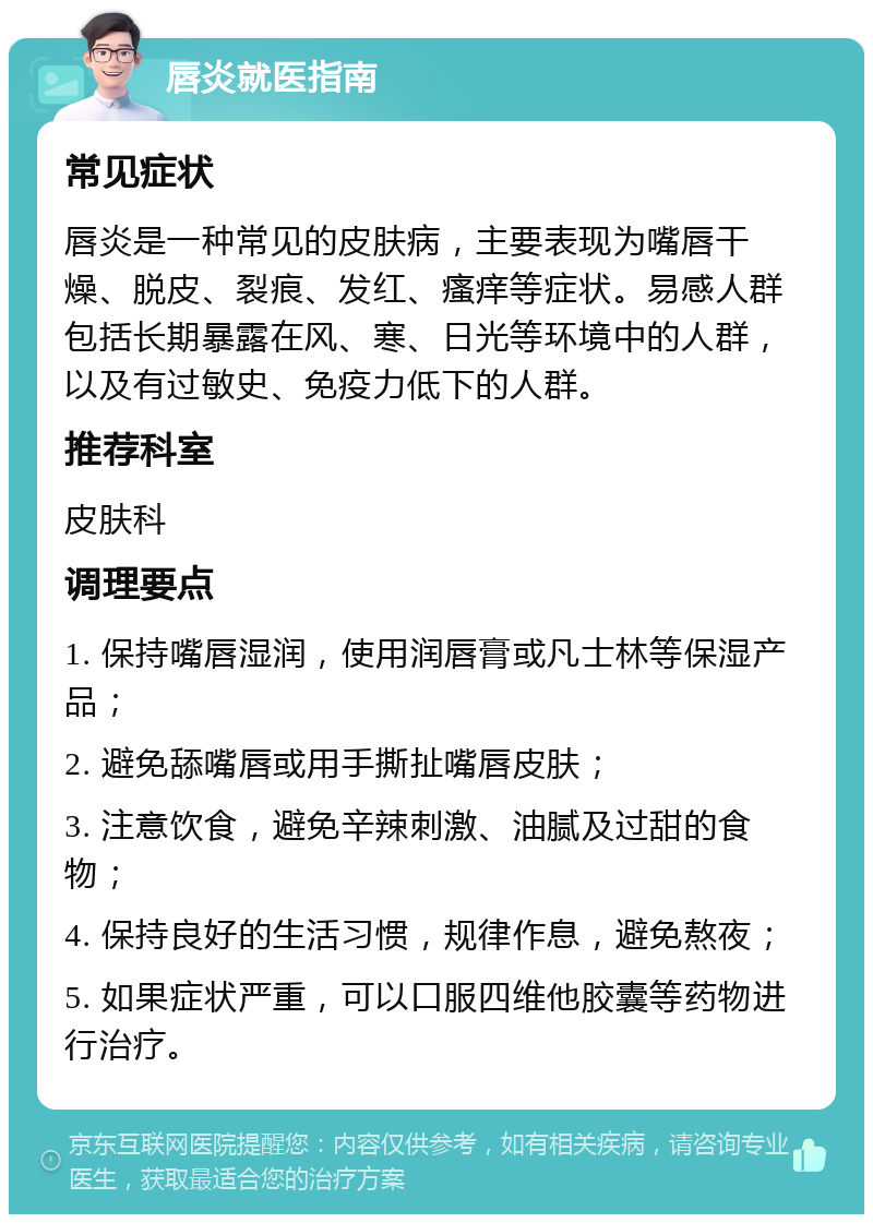 唇炎就医指南 常见症状 唇炎是一种常见的皮肤病，主要表现为嘴唇干燥、脱皮、裂痕、发红、瘙痒等症状。易感人群包括长期暴露在风、寒、日光等环境中的人群，以及有过敏史、免疫力低下的人群。 推荐科室 皮肤科 调理要点 1. 保持嘴唇湿润，使用润唇膏或凡士林等保湿产品； 2. 避免舔嘴唇或用手撕扯嘴唇皮肤； 3. 注意饮食，避免辛辣刺激、油腻及过甜的食物； 4. 保持良好的生活习惯，规律作息，避免熬夜； 5. 如果症状严重，可以口服四维他胶囊等药物进行治疗。