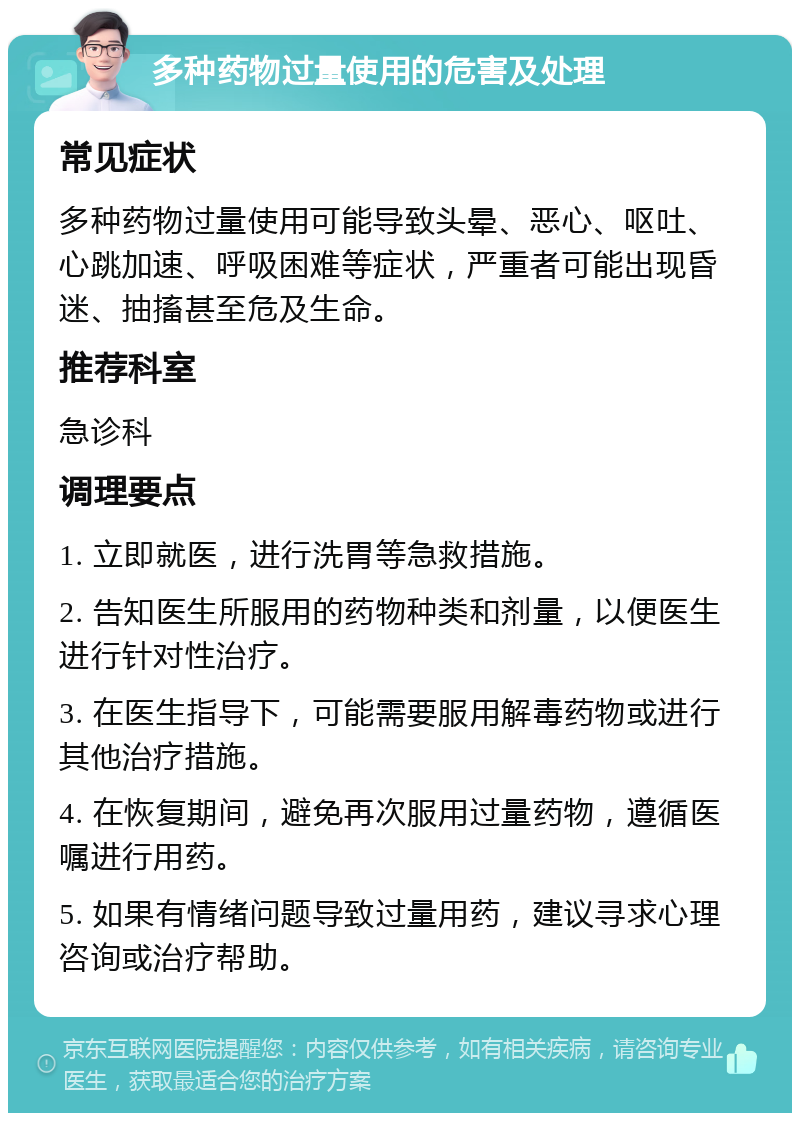 多种药物过量使用的危害及处理 常见症状 多种药物过量使用可能导致头晕、恶心、呕吐、心跳加速、呼吸困难等症状，严重者可能出现昏迷、抽搐甚至危及生命。 推荐科室 急诊科 调理要点 1. 立即就医，进行洗胃等急救措施。 2. 告知医生所服用的药物种类和剂量，以便医生进行针对性治疗。 3. 在医生指导下，可能需要服用解毒药物或进行其他治疗措施。 4. 在恢复期间，避免再次服用过量药物，遵循医嘱进行用药。 5. 如果有情绪问题导致过量用药，建议寻求心理咨询或治疗帮助。