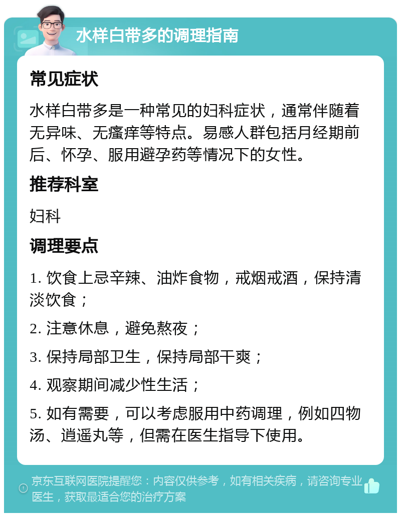 水样白带多的调理指南 常见症状 水样白带多是一种常见的妇科症状，通常伴随着无异味、无瘙痒等特点。易感人群包括月经期前后、怀孕、服用避孕药等情况下的女性。 推荐科室 妇科 调理要点 1. 饮食上忌辛辣、油炸食物，戒烟戒酒，保持清淡饮食； 2. 注意休息，避免熬夜； 3. 保持局部卫生，保持局部干爽； 4. 观察期间减少性生活； 5. 如有需要，可以考虑服用中药调理，例如四物汤、逍遥丸等，但需在医生指导下使用。