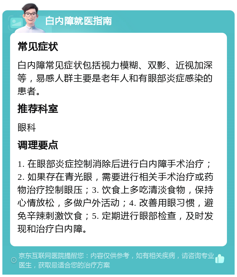 白内障就医指南 常见症状 白内障常见症状包括视力模糊、双影、近视加深等，易感人群主要是老年人和有眼部炎症感染的患者。 推荐科室 眼科 调理要点 1. 在眼部炎症控制消除后进行白内障手术治疗；2. 如果存在青光眼，需要进行相关手术治疗或药物治疗控制眼压；3. 饮食上多吃清淡食物，保持心情放松，多做户外活动；4. 改善用眼习惯，避免辛辣刺激饮食；5. 定期进行眼部检查，及时发现和治疗白内障。