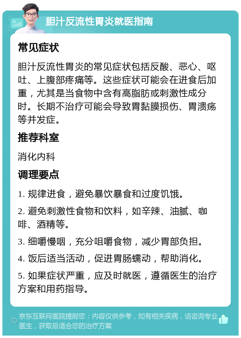 胆汁反流性胃炎就医指南 常见症状 胆汁反流性胃炎的常见症状包括反酸、恶心、呕吐、上腹部疼痛等。这些症状可能会在进食后加重，尤其是当食物中含有高脂肪或刺激性成分时。长期不治疗可能会导致胃黏膜损伤、胃溃疡等并发症。 推荐科室 消化内科 调理要点 1. 规律进食，避免暴饮暴食和过度饥饿。 2. 避免刺激性食物和饮料，如辛辣、油腻、咖啡、酒精等。 3. 细嚼慢咽，充分咀嚼食物，减少胃部负担。 4. 饭后适当活动，促进胃肠蠕动，帮助消化。 5. 如果症状严重，应及时就医，遵循医生的治疗方案和用药指导。