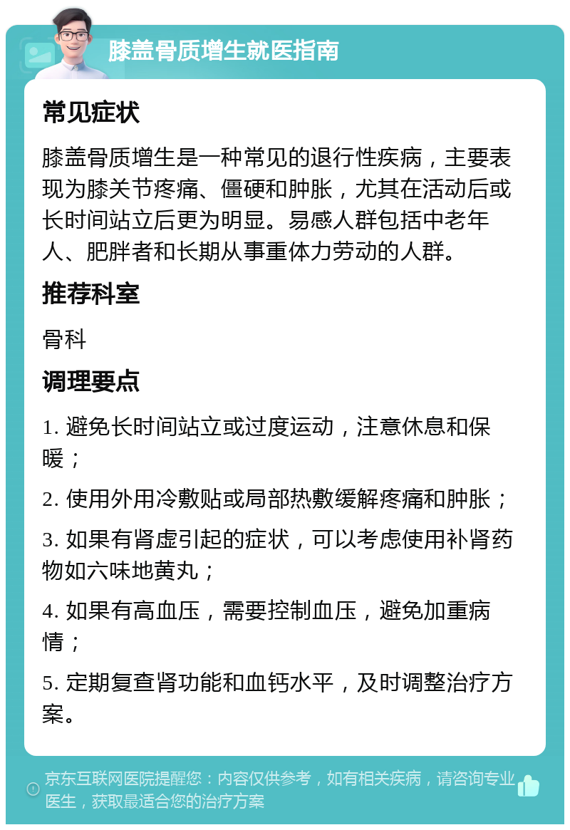 膝盖骨质增生就医指南 常见症状 膝盖骨质增生是一种常见的退行性疾病，主要表现为膝关节疼痛、僵硬和肿胀，尤其在活动后或长时间站立后更为明显。易感人群包括中老年人、肥胖者和长期从事重体力劳动的人群。 推荐科室 骨科 调理要点 1. 避免长时间站立或过度运动，注意休息和保暖； 2. 使用外用冷敷贴或局部热敷缓解疼痛和肿胀； 3. 如果有肾虚引起的症状，可以考虑使用补肾药物如六味地黄丸； 4. 如果有高血压，需要控制血压，避免加重病情； 5. 定期复查肾功能和血钙水平，及时调整治疗方案。