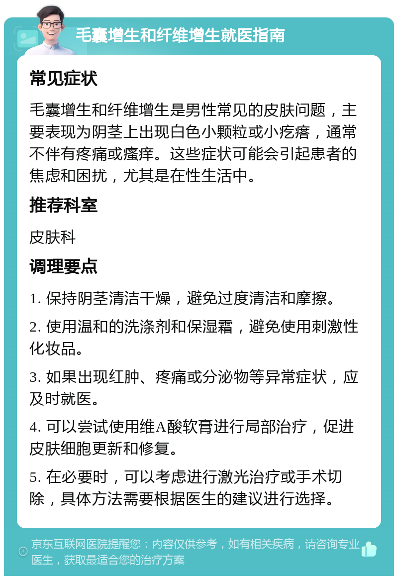 毛囊增生和纤维增生就医指南 常见症状 毛囊增生和纤维增生是男性常见的皮肤问题，主要表现为阴茎上出现白色小颗粒或小疙瘩，通常不伴有疼痛或瘙痒。这些症状可能会引起患者的焦虑和困扰，尤其是在性生活中。 推荐科室 皮肤科 调理要点 1. 保持阴茎清洁干燥，避免过度清洁和摩擦。 2. 使用温和的洗涤剂和保湿霜，避免使用刺激性化妆品。 3. 如果出现红肿、疼痛或分泌物等异常症状，应及时就医。 4. 可以尝试使用维A酸软膏进行局部治疗，促进皮肤细胞更新和修复。 5. 在必要时，可以考虑进行激光治疗或手术切除，具体方法需要根据医生的建议进行选择。