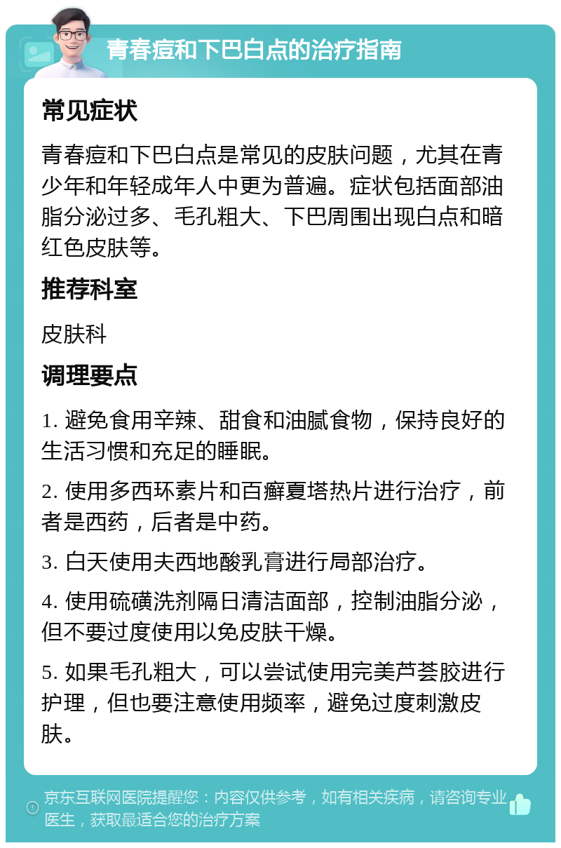 青春痘和下巴白点的治疗指南 常见症状 青春痘和下巴白点是常见的皮肤问题，尤其在青少年和年轻成年人中更为普遍。症状包括面部油脂分泌过多、毛孔粗大、下巴周围出现白点和暗红色皮肤等。 推荐科室 皮肤科 调理要点 1. 避免食用辛辣、甜食和油腻食物，保持良好的生活习惯和充足的睡眠。 2. 使用多西环素片和百癣夏塔热片进行治疗，前者是西药，后者是中药。 3. 白天使用夫西地酸乳膏进行局部治疗。 4. 使用硫磺洗剂隔日清洁面部，控制油脂分泌，但不要过度使用以免皮肤干燥。 5. 如果毛孔粗大，可以尝试使用完美芦荟胶进行护理，但也要注意使用频率，避免过度刺激皮肤。