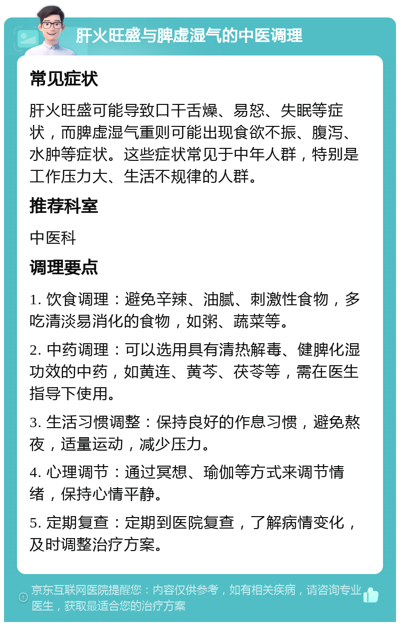 肝火旺盛与脾虚湿气的中医调理 常见症状 肝火旺盛可能导致口干舌燥、易怒、失眠等症状，而脾虚湿气重则可能出现食欲不振、腹泻、水肿等症状。这些症状常见于中年人群，特别是工作压力大、生活不规律的人群。 推荐科室 中医科 调理要点 1. 饮食调理：避免辛辣、油腻、刺激性食物，多吃清淡易消化的食物，如粥、蔬菜等。 2. 中药调理：可以选用具有清热解毒、健脾化湿功效的中药，如黄连、黄芩、茯苓等，需在医生指导下使用。 3. 生活习惯调整：保持良好的作息习惯，避免熬夜，适量运动，减少压力。 4. 心理调节：通过冥想、瑜伽等方式来调节情绪，保持心情平静。 5. 定期复查：定期到医院复查，了解病情变化，及时调整治疗方案。