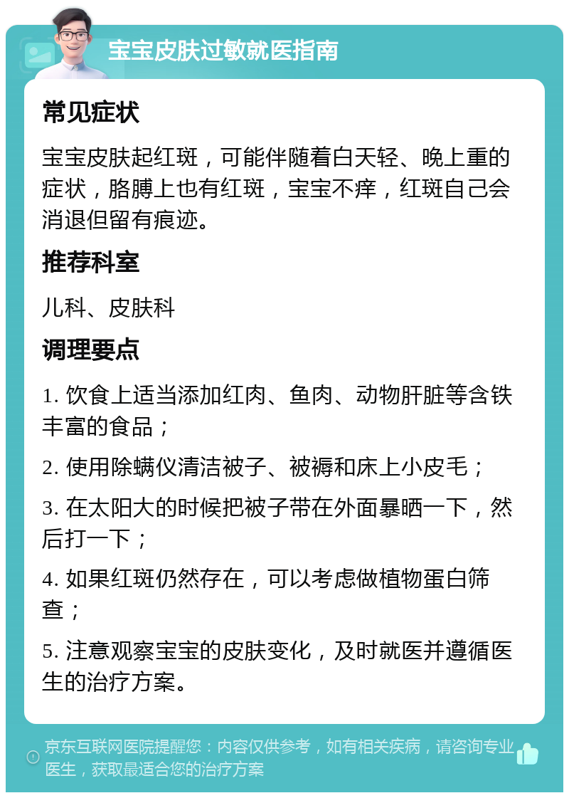 宝宝皮肤过敏就医指南 常见症状 宝宝皮肤起红斑，可能伴随着白天轻、晚上重的症状，胳膊上也有红斑，宝宝不痒，红斑自己会消退但留有痕迹。 推荐科室 儿科、皮肤科 调理要点 1. 饮食上适当添加红肉、鱼肉、动物肝脏等含铁丰富的食品； 2. 使用除螨仪清洁被子、被褥和床上小皮毛； 3. 在太阳大的时候把被子带在外面暴晒一下，然后打一下； 4. 如果红斑仍然存在，可以考虑做植物蛋白筛查； 5. 注意观察宝宝的皮肤变化，及时就医并遵循医生的治疗方案。