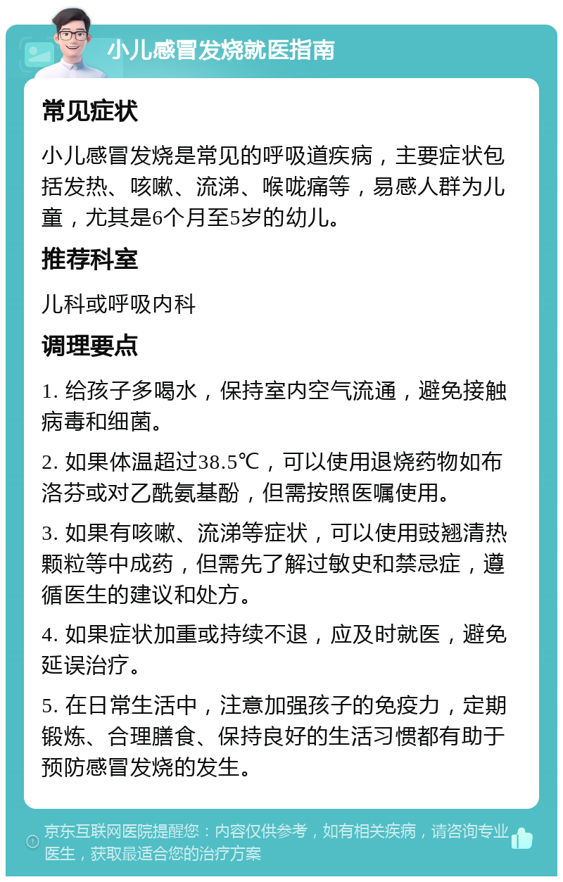 小儿感冒发烧就医指南 常见症状 小儿感冒发烧是常见的呼吸道疾病，主要症状包括发热、咳嗽、流涕、喉咙痛等，易感人群为儿童，尤其是6个月至5岁的幼儿。 推荐科室 儿科或呼吸内科 调理要点 1. 给孩子多喝水，保持室内空气流通，避免接触病毒和细菌。 2. 如果体温超过38.5℃，可以使用退烧药物如布洛芬或对乙酰氨基酚，但需按照医嘱使用。 3. 如果有咳嗽、流涕等症状，可以使用豉翘清热颗粒等中成药，但需先了解过敏史和禁忌症，遵循医生的建议和处方。 4. 如果症状加重或持续不退，应及时就医，避免延误治疗。 5. 在日常生活中，注意加强孩子的免疫力，定期锻炼、合理膳食、保持良好的生活习惯都有助于预防感冒发烧的发生。