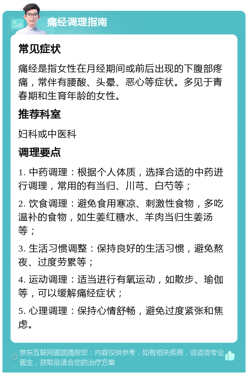 痛经调理指南 常见症状 痛经是指女性在月经期间或前后出现的下腹部疼痛，常伴有腰酸、头晕、恶心等症状。多见于青春期和生育年龄的女性。 推荐科室 妇科或中医科 调理要点 1. 中药调理：根据个人体质，选择合适的中药进行调理，常用的有当归、川芎、白芍等； 2. 饮食调理：避免食用寒凉、刺激性食物，多吃温补的食物，如生姜红糖水、羊肉当归生姜汤等； 3. 生活习惯调整：保持良好的生活习惯，避免熬夜、过度劳累等； 4. 运动调理：适当进行有氧运动，如散步、瑜伽等，可以缓解痛经症状； 5. 心理调理：保持心情舒畅，避免过度紧张和焦虑。