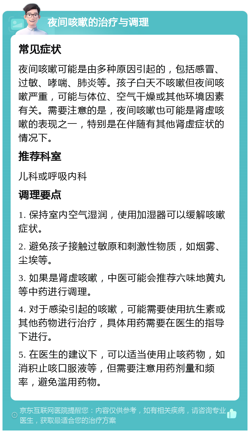 夜间咳嗽的治疗与调理 常见症状 夜间咳嗽可能是由多种原因引起的，包括感冒、过敏、哮喘、肺炎等。孩子白天不咳嗽但夜间咳嗽严重，可能与体位、空气干燥或其他环境因素有关。需要注意的是，夜间咳嗽也可能是肾虚咳嗽的表现之一，特别是在伴随有其他肾虚症状的情况下。 推荐科室 儿科或呼吸内科 调理要点 1. 保持室内空气湿润，使用加湿器可以缓解咳嗽症状。 2. 避免孩子接触过敏原和刺激性物质，如烟雾、尘埃等。 3. 如果是肾虚咳嗽，中医可能会推荐六味地黄丸等中药进行调理。 4. 对于感染引起的咳嗽，可能需要使用抗生素或其他药物进行治疗，具体用药需要在医生的指导下进行。 5. 在医生的建议下，可以适当使用止咳药物，如消积止咳口服液等，但需要注意用药剂量和频率，避免滥用药物。