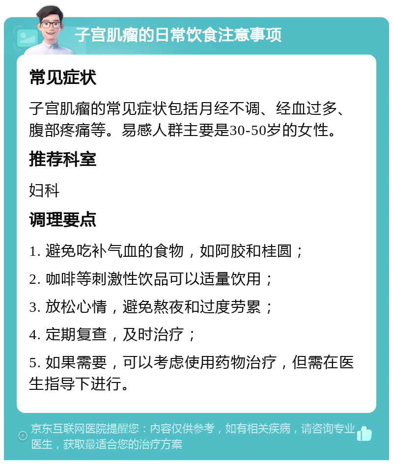 子宫肌瘤的日常饮食注意事项 常见症状 子宫肌瘤的常见症状包括月经不调、经血过多、腹部疼痛等。易感人群主要是30-50岁的女性。 推荐科室 妇科 调理要点 1. 避免吃补气血的食物，如阿胶和桂圆； 2. 咖啡等刺激性饮品可以适量饮用； 3. 放松心情，避免熬夜和过度劳累； 4. 定期复查，及时治疗； 5. 如果需要，可以考虑使用药物治疗，但需在医生指导下进行。