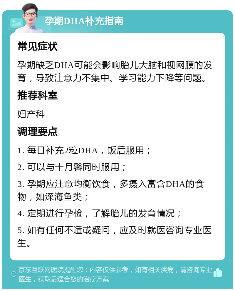 孕期DHA补充指南 常见症状 孕期缺乏DHA可能会影响胎儿大脑和视网膜的发育，导致注意力不集中、学习能力下降等问题。 推荐科室 妇产科 调理要点 1. 每日补充2粒DHA，饭后服用； 2. 可以与十月馨同时服用； 3. 孕期应注意均衡饮食，多摄入富含DHA的食物，如深海鱼类； 4. 定期进行孕检，了解胎儿的发育情况； 5. 如有任何不适或疑问，应及时就医咨询专业医生。