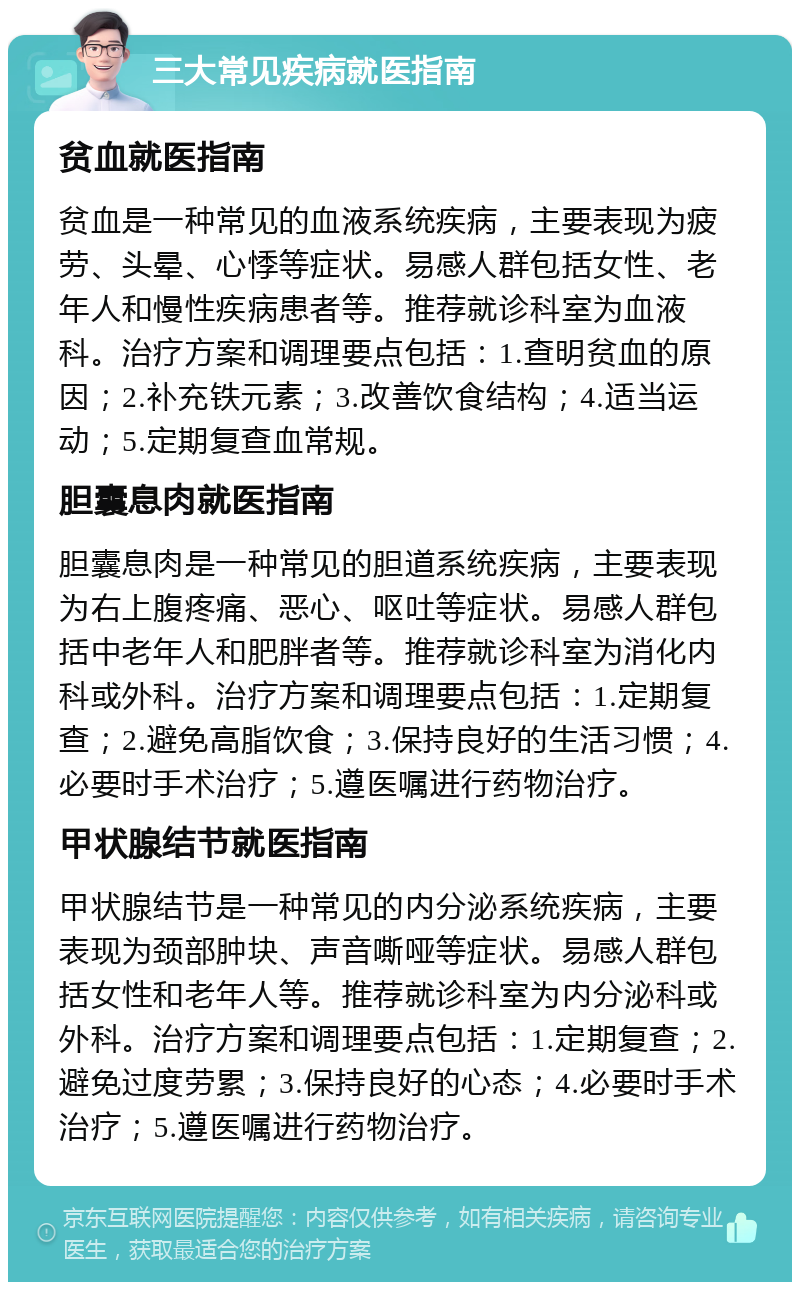 三大常见疾病就医指南 贫血就医指南 贫血是一种常见的血液系统疾病，主要表现为疲劳、头晕、心悸等症状。易感人群包括女性、老年人和慢性疾病患者等。推荐就诊科室为血液科。治疗方案和调理要点包括：1.查明贫血的原因；2.补充铁元素；3.改善饮食结构；4.适当运动；5.定期复查血常规。 胆囊息肉就医指南 胆囊息肉是一种常见的胆道系统疾病，主要表现为右上腹疼痛、恶心、呕吐等症状。易感人群包括中老年人和肥胖者等。推荐就诊科室为消化内科或外科。治疗方案和调理要点包括：1.定期复查；2.避免高脂饮食；3.保持良好的生活习惯；4.必要时手术治疗；5.遵医嘱进行药物治疗。 甲状腺结节就医指南 甲状腺结节是一种常见的内分泌系统疾病，主要表现为颈部肿块、声音嘶哑等症状。易感人群包括女性和老年人等。推荐就诊科室为内分泌科或外科。治疗方案和调理要点包括：1.定期复查；2.避免过度劳累；3.保持良好的心态；4.必要时手术治疗；5.遵医嘱进行药物治疗。