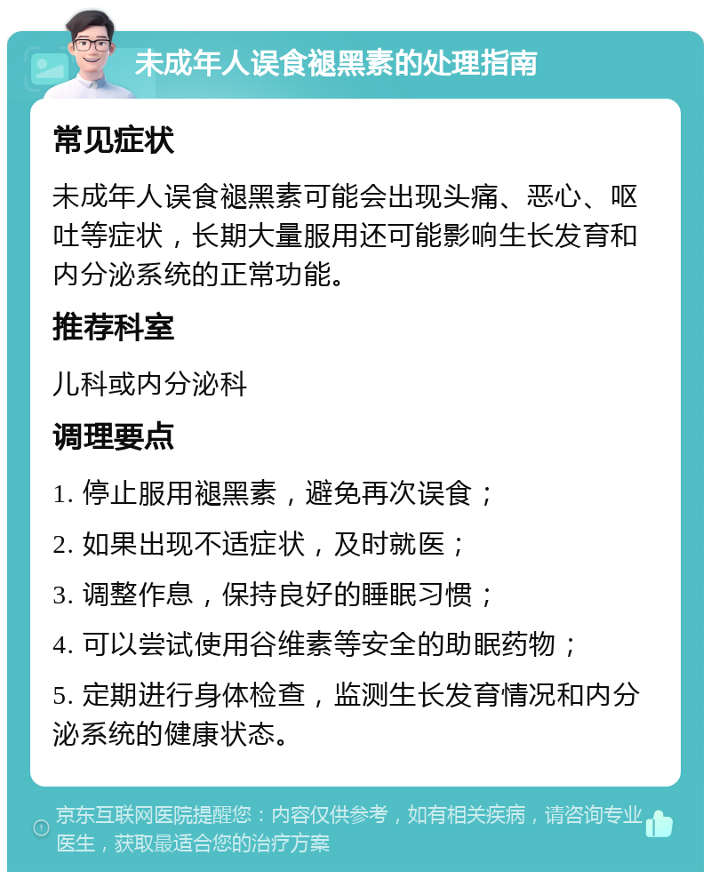 未成年人误食褪黑素的处理指南 常见症状 未成年人误食褪黑素可能会出现头痛、恶心、呕吐等症状，长期大量服用还可能影响生长发育和内分泌系统的正常功能。 推荐科室 儿科或内分泌科 调理要点 1. 停止服用褪黑素，避免再次误食； 2. 如果出现不适症状，及时就医； 3. 调整作息，保持良好的睡眠习惯； 4. 可以尝试使用谷维素等安全的助眠药物； 5. 定期进行身体检查，监测生长发育情况和内分泌系统的健康状态。