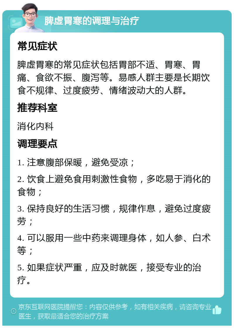 脾虚胃寒的调理与治疗 常见症状 脾虚胃寒的常见症状包括胃部不适、胃寒、胃痛、食欲不振、腹泻等。易感人群主要是长期饮食不规律、过度疲劳、情绪波动大的人群。 推荐科室 消化内科 调理要点 1. 注意腹部保暖，避免受凉； 2. 饮食上避免食用刺激性食物，多吃易于消化的食物； 3. 保持良好的生活习惯，规律作息，避免过度疲劳； 4. 可以服用一些中药来调理身体，如人参、白术等； 5. 如果症状严重，应及时就医，接受专业的治疗。