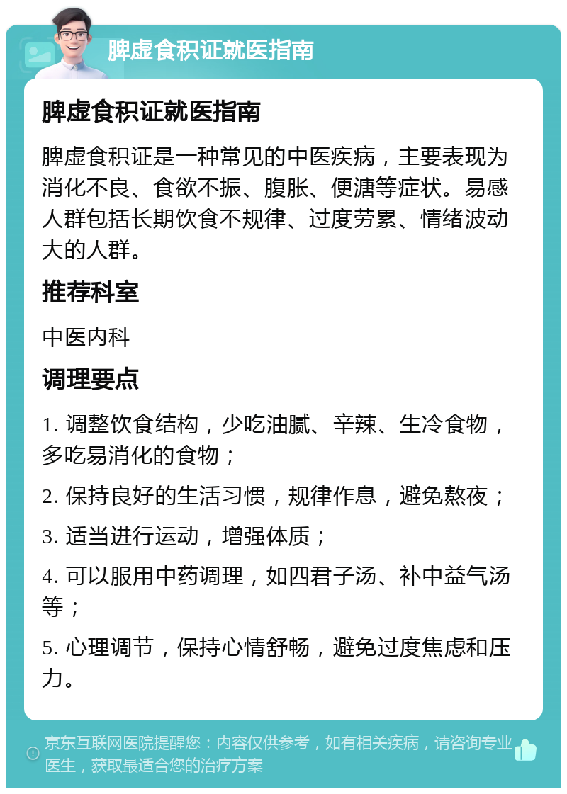 脾虚食积证就医指南 脾虚食积证就医指南 脾虚食积证是一种常见的中医疾病，主要表现为消化不良、食欲不振、腹胀、便溏等症状。易感人群包括长期饮食不规律、过度劳累、情绪波动大的人群。 推荐科室 中医内科 调理要点 1. 调整饮食结构，少吃油腻、辛辣、生冷食物，多吃易消化的食物； 2. 保持良好的生活习惯，规律作息，避免熬夜； 3. 适当进行运动，增强体质； 4. 可以服用中药调理，如四君子汤、补中益气汤等； 5. 心理调节，保持心情舒畅，避免过度焦虑和压力。