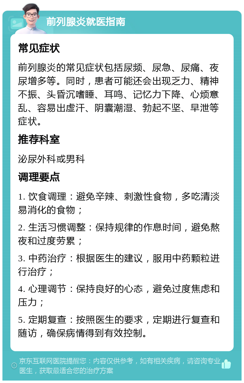 前列腺炎就医指南 常见症状 前列腺炎的常见症状包括尿频、尿急、尿痛、夜尿增多等。同时，患者可能还会出现乏力、精神不振、头昏沉嗜睡、耳鸣、记忆力下降、心烦意乱、容易出虚汗、阴囊潮湿、勃起不坚、早泄等症状。 推荐科室 泌尿外科或男科 调理要点 1. 饮食调理：避免辛辣、刺激性食物，多吃清淡易消化的食物； 2. 生活习惯调整：保持规律的作息时间，避免熬夜和过度劳累； 3. 中药治疗：根据医生的建议，服用中药颗粒进行治疗； 4. 心理调节：保持良好的心态，避免过度焦虑和压力； 5. 定期复查：按照医生的要求，定期进行复查和随访，确保病情得到有效控制。