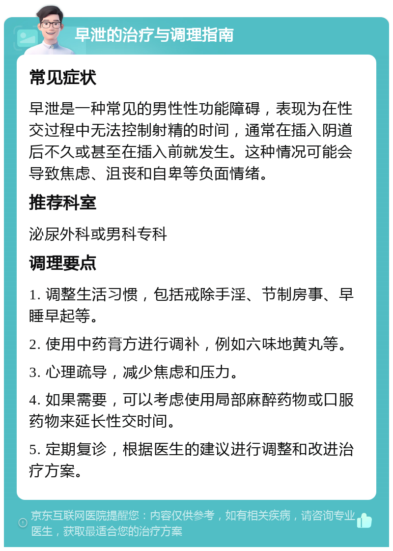 早泄的治疗与调理指南 常见症状 早泄是一种常见的男性性功能障碍，表现为在性交过程中无法控制射精的时间，通常在插入阴道后不久或甚至在插入前就发生。这种情况可能会导致焦虑、沮丧和自卑等负面情绪。 推荐科室 泌尿外科或男科专科 调理要点 1. 调整生活习惯，包括戒除手淫、节制房事、早睡早起等。 2. 使用中药膏方进行调补，例如六味地黄丸等。 3. 心理疏导，减少焦虑和压力。 4. 如果需要，可以考虑使用局部麻醉药物或口服药物来延长性交时间。 5. 定期复诊，根据医生的建议进行调整和改进治疗方案。