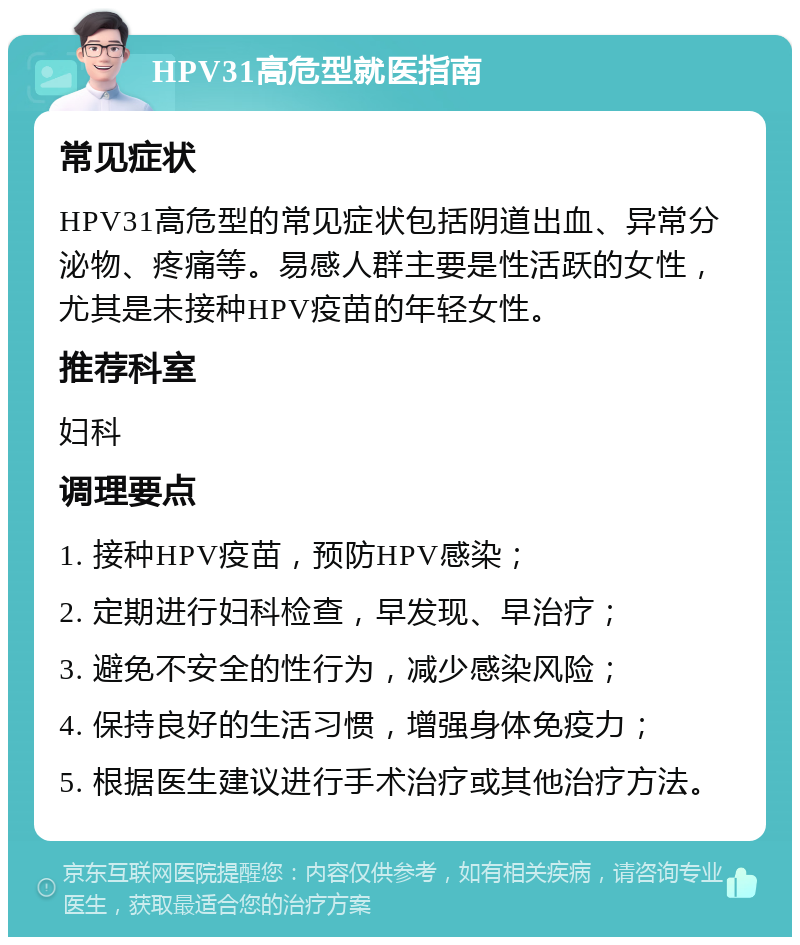 HPV31高危型就医指南 常见症状 HPV31高危型的常见症状包括阴道出血、异常分泌物、疼痛等。易感人群主要是性活跃的女性，尤其是未接种HPV疫苗的年轻女性。 推荐科室 妇科 调理要点 1. 接种HPV疫苗，预防HPV感染； 2. 定期进行妇科检查，早发现、早治疗； 3. 避免不安全的性行为，减少感染风险； 4. 保持良好的生活习惯，增强身体免疫力； 5. 根据医生建议进行手术治疗或其他治疗方法。