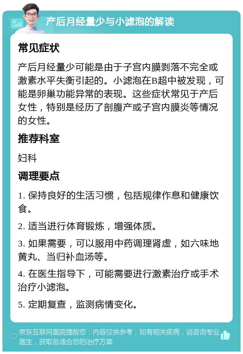 产后月经量少与小滤泡的解读 常见症状 产后月经量少可能是由于子宫内膜剥落不完全或激素水平失衡引起的。小滤泡在B超中被发现，可能是卵巢功能异常的表现。这些症状常见于产后女性，特别是经历了剖腹产或子宫内膜炎等情况的女性。 推荐科室 妇科 调理要点 1. 保持良好的生活习惯，包括规律作息和健康饮食。 2. 适当进行体育锻炼，增强体质。 3. 如果需要，可以服用中药调理肾虚，如六味地黄丸、当归补血汤等。 4. 在医生指导下，可能需要进行激素治疗或手术治疗小滤泡。 5. 定期复查，监测病情变化。