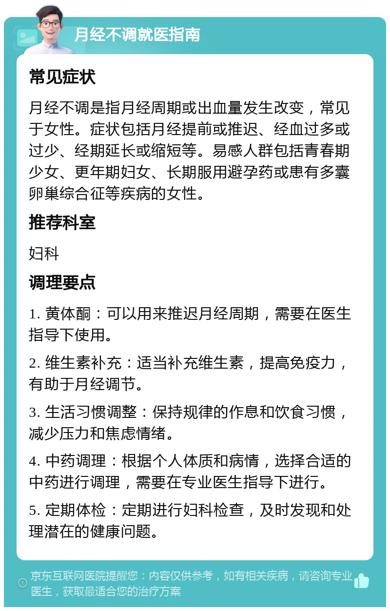 月经不调就医指南 常见症状 月经不调是指月经周期或出血量发生改变，常见于女性。症状包括月经提前或推迟、经血过多或过少、经期延长或缩短等。易感人群包括青春期少女、更年期妇女、长期服用避孕药或患有多囊卵巢综合征等疾病的女性。 推荐科室 妇科 调理要点 1. 黄体酮：可以用来推迟月经周期，需要在医生指导下使用。 2. 维生素补充：适当补充维生素，提高免疫力，有助于月经调节。 3. 生活习惯调整：保持规律的作息和饮食习惯，减少压力和焦虑情绪。 4. 中药调理：根据个人体质和病情，选择合适的中药进行调理，需要在专业医生指导下进行。 5. 定期体检：定期进行妇科检查，及时发现和处理潜在的健康问题。