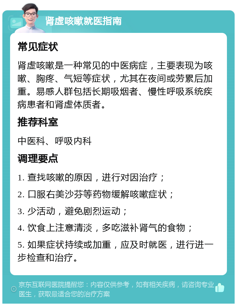 肾虚咳嗽就医指南 常见症状 肾虚咳嗽是一种常见的中医病症，主要表现为咳嗽、胸疼、气短等症状，尤其在夜间或劳累后加重。易感人群包括长期吸烟者、慢性呼吸系统疾病患者和肾虚体质者。 推荐科室 中医科、呼吸内科 调理要点 1. 查找咳嗽的原因，进行对因治疗； 2. 口服右美沙芬等药物缓解咳嗽症状； 3. 少活动，避免剧烈运动； 4. 饮食上注意清淡，多吃滋补肾气的食物； 5. 如果症状持续或加重，应及时就医，进行进一步检查和治疗。