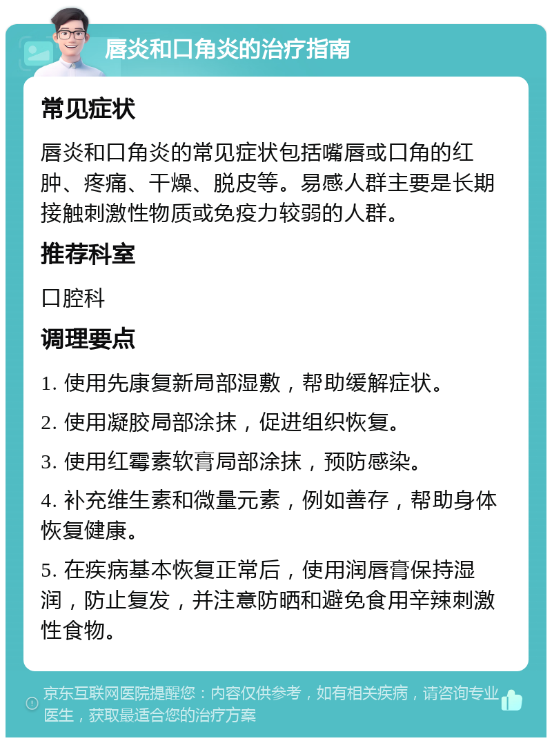 唇炎和口角炎的治疗指南 常见症状 唇炎和口角炎的常见症状包括嘴唇或口角的红肿、疼痛、干燥、脱皮等。易感人群主要是长期接触刺激性物质或免疫力较弱的人群。 推荐科室 口腔科 调理要点 1. 使用先康复新局部湿敷，帮助缓解症状。 2. 使用凝胶局部涂抹，促进组织恢复。 3. 使用红霉素软膏局部涂抹，预防感染。 4. 补充维生素和微量元素，例如善存，帮助身体恢复健康。 5. 在疾病基本恢复正常后，使用润唇膏保持湿润，防止复发，并注意防晒和避免食用辛辣刺激性食物。