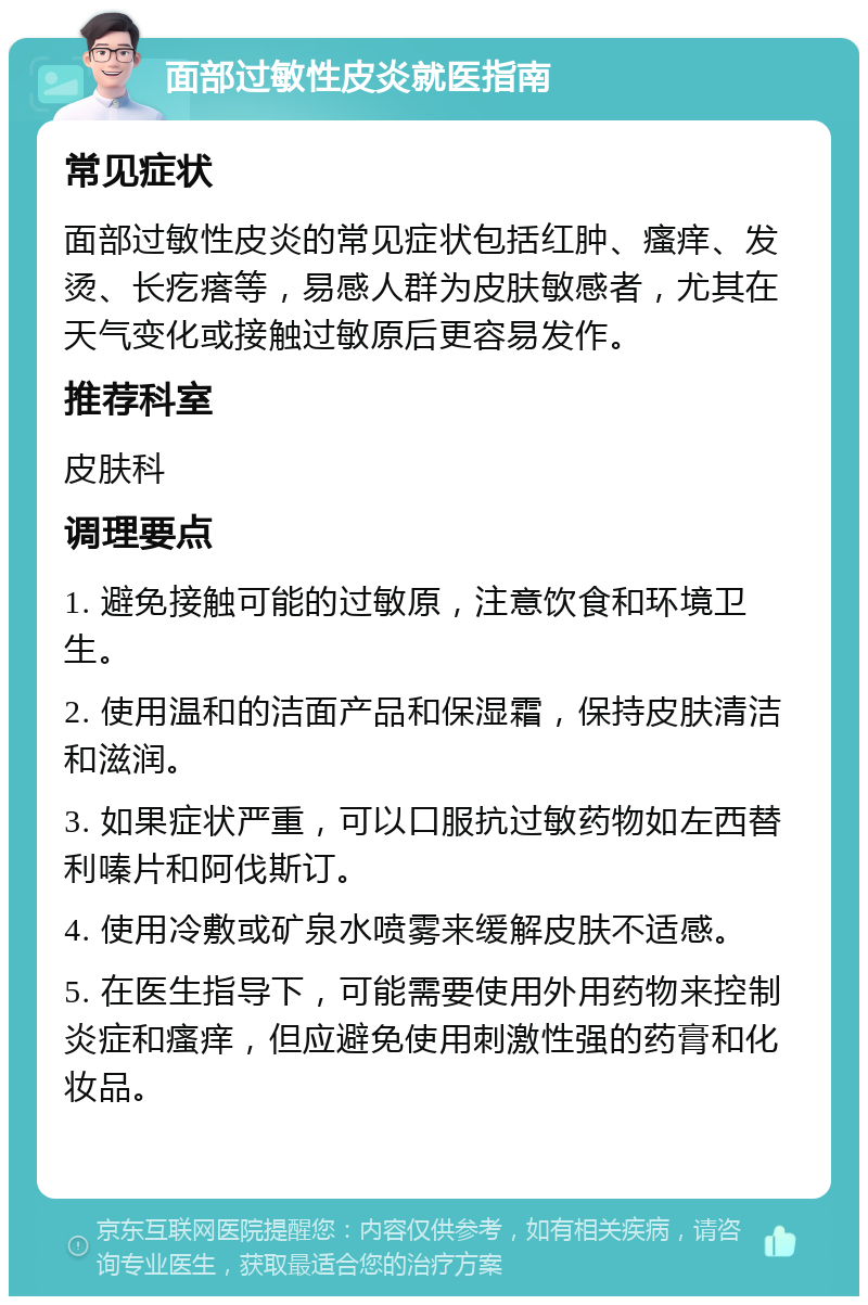 面部过敏性皮炎就医指南 常见症状 面部过敏性皮炎的常见症状包括红肿、瘙痒、发烫、长疙瘩等，易感人群为皮肤敏感者，尤其在天气变化或接触过敏原后更容易发作。 推荐科室 皮肤科 调理要点 1. 避免接触可能的过敏原，注意饮食和环境卫生。 2. 使用温和的洁面产品和保湿霜，保持皮肤清洁和滋润。 3. 如果症状严重，可以口服抗过敏药物如左西替利嗪片和阿伐斯订。 4. 使用冷敷或矿泉水喷雾来缓解皮肤不适感。 5. 在医生指导下，可能需要使用外用药物来控制炎症和瘙痒，但应避免使用刺激性强的药膏和化妆品。